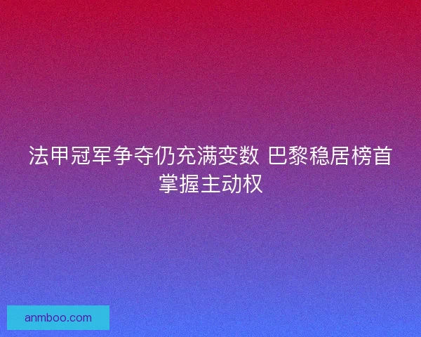 法甲冠军争夺仍充满变数 巴黎稳居榜首掌握主动权