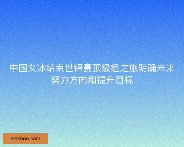 中国女冰结束世锦赛顶级组之旅明确未来努力方向和提升目标