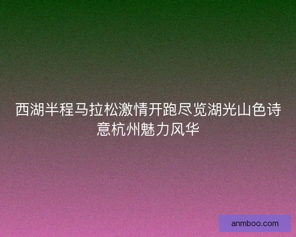 西湖半程马拉松激情开跑尽览湖光山色诗意杭州魅力风华