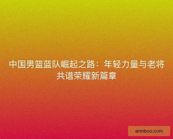 中国男篮蓝队崛起之路：年轻力量与老将共谱荣耀新篇章