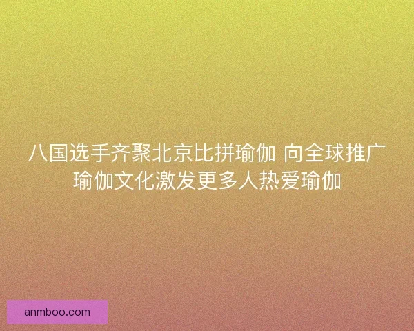 八国选手齐聚北京比拼瑜伽 向全球推广瑜伽文化激发更多人热爱瑜伽