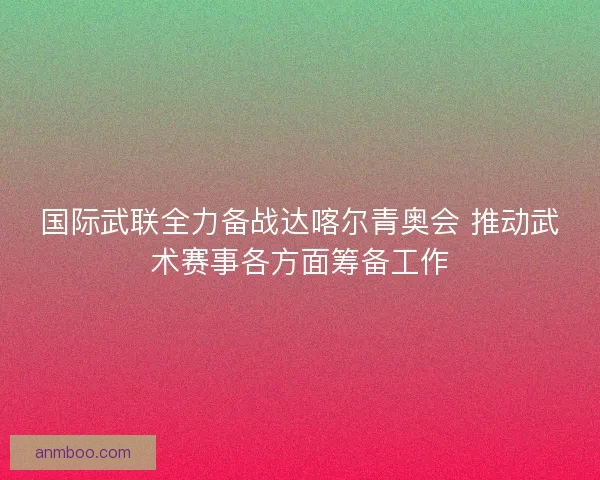 国际武联全力备战达喀尔青奥会 推动武术赛事各方面筹备工作