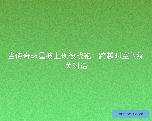 当传奇球星披上现役战袍：跨越时空的绿茵对话